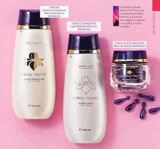 7
EMDESTAQUE
Apenas para uso externo.
A exclusiva Infusão
Black Iris™ em cada
produto Royal Velvet
estimula a produção
de colagénio e elastina,
e recupera a matriz
cutânea.
ESPALHA
MARAVILHOSAMENTE
PARA REMOVER AS
IMPUREZAS
TÓNICO SUAVIZANTE
QUE REMOVE TODAS AS
IMPUREZAS
CINCO ÓLEOS PRECIOSOS
PARA UM ROSTO REFIRMADO



 