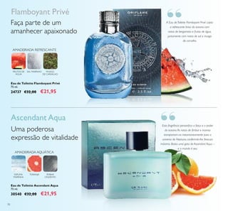 “
“
70
Esta fragrância personiica a força e o poder
do oceano.As notas de âmbar e incenso
transportam-no instantaneamente para o
universo de Neptuno, conferindo-lhe frescura
máxima. Basta uma gota de Ascendant Aqua –
e o mundo é seu.
A Eau de Toilette Flamboyant Privé capta
a refrescante brisa do oceano com
notas de bergamota e frutos de água,
juntamente com notas de sal e musgo
de carvalho.
Flamboyant Privé
Faça parte de um
amanhecer apaixonado
FRUTOS DE
ÁGUA
MUSGO
DE CARVALHO
SAL MARINHO
AMADEIRADA REFRESCANTE
Eau de Toilette Flamboyant Privé
75 ml.
24737 €32,00 €21,95
Uma poderosa
expressão de vitalidade
Ascendant Aqua
AMADEIRADA AQUÁTICA
ÂMBAR
CINZENTO
ESPUMA
MARINHA
TORANJA
Eau de Toilette Ascendant Aqua
75 ml.
30540 €32,00 €21,95
 