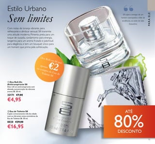 73
S8 capta a energia de um
homem cosmopolita e líder de
tendências, ao estilo de Sofo,
Estocolmo.
Estilo Urbano
Sem limites
 Eau de Toilette S8
Capte a emocionante vida da cidade
com as vibrantes notas aromáticas da
Eau de Toilette S8. 50 ml.
8020 €29,00
€16,95
 Deo Roll-On
Antitranspirante S8
Deo roll-on antitranspirante com
elevada concentração do vibrante
aroma S8. 50 ml.
32171 €7,00
€4,95


Deo Roll-on S8 por
apenas €2na compra da Eau deToilette S8
“
PARAELE
Com notas de toranja vibrante, pera
refrescante e almíscar sensual, S8 transmite
uma atitude moderna. Pimenta preta para um
toque de ousadia, cardamomo para energia,
tangerina para um aroma frutado e patchouli
para elegância, e tem um bouquet único para
um homem que prima pela soisticação.
ATÉ
80%DESCONTO
 