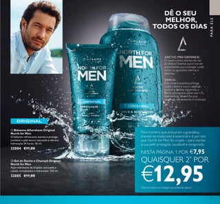 77
 Gel de Duche e Champô Original
North for Men
Ação hidratante de limpeza, para pele e
cabelo revitalizados e hidratados. 250 ml.
32005 €11,00
 Bálsamo Aftershave Original
North for Men
O bálsamo refrescante suaviza e protege,
combate a pele seca e repuxada e oferece
hidratação 24 horas. 50 ml.
32004 €11,00
DÊ O SEU
MELHOR,
TODOS OS DIAS
ARCTIC PRO DEFENCE:
O nosso icónico extrato de raiz
da Sibéria Oriental, que é rica em
antioxidantes para proteger a pele
contra as agressões internas e
externas.
ZINCO:
Este mineral essencial protege
a pele, cabelo e couro cabeludo
contra os fatores ambientais e
danos provocados pelos raios UV,
fazendo com que tenha uma
aparência rejuvenescida e toniicada.
NESTA PÁGINA: 1 POR €7,95
QUAISQUER 2*
POR
€12,95*Deverá indicar os 2 códigos que pretende adquirir
Para homens que procuram a grandeza,
manter-se impecável é essencial e é por isso
que North for Men foi criado – para manter
a sua pele protegida, saudável e revigorada.


PARAELE
 