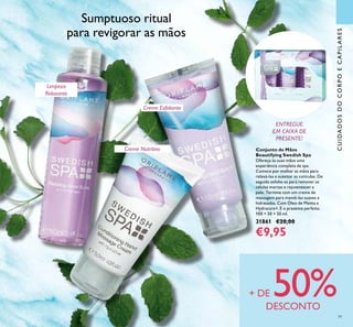 79
Conjunto de Mãos
Beautifying Swedish Spa
Ofereça às suas mãos uma
experiência completa de spa.
Comece por molhar as mãos para
relaxá-las e suavizar as cutículas. De
seguida esfolie-as para remover as
células mortas e rejuvenescer a
pele. Termine com um creme de
massagem para mantê-las suaves e
hidratadas. Com Óleo de Menta e
Hydracare+. É o presente perfeito.
100 + 50 + 50 ml.
31861 €20,00
€9,95
CUIDADOSDOCORPOECAPILARES
Sumptuoso ritual
para revigorar as mãos
Creme Nutritivo
Limpeza
Relaxante
ENTREGUE
EM CAIXA DE
PRESENTE!
Creme Esfoliante
+ DE 50%DESCONTO
 