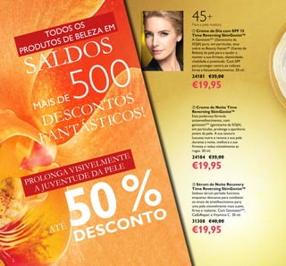  Creme de Dia com SPF 15
Time Reversing SkinGenist™
A GenisteinSOY
(Genisteína da
SOJA) pura, em partículas, atua
sobre os Beauty Genes™ (Genes de
Beleza) da pele para a ajudar a
manter a sua irmeza, elasticidade,
vitalidade e juventude. Com SPF
para proteger contra os radicais
livres e fotoenvelhecimento. 50 ml.
24181 €35,00
€19,95
 Creme de Noite Time
Reversing SkinGenist™
Esta poderosa fórmula
antienvelhecimento, com
genisteinSOY
(genisteína da SOJA)
em partículas, prolonga a aparência
jovem da pele. A sua textura
luxuosa nutre e renova a sua pele
durante a noite, melhora a sua
irmeza e reduz visivelmente as
rugas. 50 ml.
24184 €35,00
€19,95
 Sérum de Noite Recovery
Time Reversing SkinGenist™
Sedoso sérum perlado funciona
enquanto descansa para combater
os sinais de envelhecimento para
uma pele visisvelmente mais suave,
irme e radiante. Com GenisteinSOY
,
CelluRepair e Vitamina C. 30 ml.
31308 €40,00
€19,95
Para a pele madura
45+
PROLONGA VISIVELMENTE
A JUVENTUDE DA PELE
ATÉ50%
DESCONTO
DESCONTOS
FANTÁSTICOS!
8
SALDOS
MAIS DE 500
TODOS OS
PRODUTOS DE BELEZA EM
 
