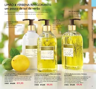 81
CUIDADOSDOCORPOECAPILARES
Loção com óleos nutritivos
que suaviza a pele
LOÇÃO DE MÃOS
E CORPO
Luxuoso gel de banho
que cria espuma
cremosa e perfumada
GEL DE BANHO
Sabonete líquido
perfumado para
mãos
SABONETE
LÍQUIDO
PARA MÃOS
LIMÃO &VERBENA REVIGORANTE:
um pouco de sol de verão
Os delicados aromas cítricos do Limão & Verbena combinam na perfeição,
trazendo-lhe uma dose fresca e revitalizante de verão, todo o ano.



 Gel de Banho de Limão e Verbena
Essense&Co
Gel de duche hidratante suave o suiciente para usar
todos os dias. Enriquecido com hidratantes que
deixam a pele suave e perfumada, com notas
refrescantes de Limão e Verbena.
Dermatologicamente testado. 300 ml.
31852 €15,00 €9,95
 Loção para Mãos e Corpo com Limão e
Verbena Essense&Co
Loção hidratante para mãos e corpo, que deixa a pele
suave, preenchida e delicadamente perfumada, com
Limão e Verbena revigorantes. Dermatologicamente
testado. 300 ml.
31851 €16,00 €11,95
 Sabonete Líquido para Mãos com Limão
e Verbena Essense&Co
Sabonete de mãos líquido e de aroma vibrante, que
hidrata e perfuma delicadamente a pele, com Limão e
Verbena revigorantes. Hidratante e suave o suiciente
para usar todos os dias. Dermatologicamente
testado. 300 ml.
31850 €12,00 €8,95
 