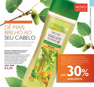 83
Champô com Bétula e Amora-branca-
silvestre para Cabelo Revitalizado e
Brilhante Nature Secrets
Um champô suave que limpa gentilmente o cabelo e
revitaliza-o sem deixar resíduos que causam uma
sensação de "cabelo pesado". Formulado com
extratos da fortiicante Bétula e da hidratante
amora-branca-silvestre para um cabelo mais
forte e saudável. O cabelo ica brilhante
e com um aroma refrescante. 250 ml.
33018 €6,00
€3,95
CUIDADOSDOCORPOECAPILARES
NOVO
EDIÇÃO LIMITADA
Melhore o brilho sedoso do seu cabelo com o poder
revitalizante de Bétula e Amora-branca-silvestre.
Ajuda a hidratar o cabelo sem deixá-lo "pesado"!
DÊ MAIS
BRILHO AO
SEU CABELO
PARA UM CABELO REVITALIZADO E BRILHANTE
Descubra os cuidados capilares Nature
Secrets – cuidadosamente formulados com
os mais requintados ingredientes da natureza
para lhe oferecer uma rotina de nutrição que
é suave para uma utilização diária.
ATÉ 30%DESCONTO
 