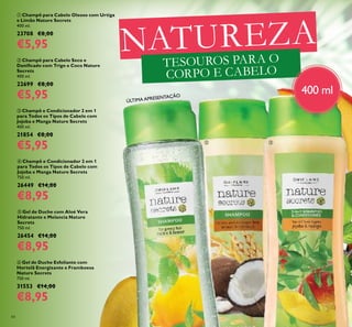 84
NATUREZA
TESOUROS PARA O
CORPO E CABELO

 
400 ml
ÚLTIMA APRESENTAÇÃO
 Champô para Cabelo Oleoso com Urtiga
e Limão Nature Secrets
400 ml.
23708 €8,00
€5,95
 Champô para Cabelo Seco e
Daniicado com Trigo e Coco Nature
Secrets
400 ml.
22699 €8,00
€5,95
 Champô e Condicionador 2 em 1
para Todos os Tipos de Cabelo com
Jojoba e Manga Nature Secrets
400 ml.
21854 €8,00
€5,95
 Champô e Condicionador 2 em 1
para Todos os Tipos de Cabelo com
Jojoba e Manga Nature Secrets
750 ml.
26449 €14,00
€8,95
 Gel de Duche com Aloé Vera
Hidratante e Melancia Nature
Secrets
750 ml.
26454 €14,00
€8,95
 Gel de Duche Esfoliante com
Hortelã Energizante e Framboesa
Nature Secrets
750 ml.
31553 €14,00
€8,95
 