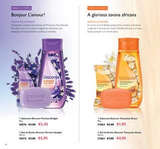 86
 Gel de Duche Discover Tanzanian Grace
250 ml.
31863 €7,00 €4,95
 Sabonete Discover Tanzanian Grace
90 g.
31864 €3,00 €1,95
 Gel de Duche Discover Parisian Delight
250 ml.
30075 €7,00 €5,95
 Sabonete Discover Parisian Delight
90 g.
30076 €3,00 €2,45
PARA O CORPO PARA O CORPO
AROMA DE LAVANDA
A lavanda é a planta mais famosa de Provença. Esta delicada
lor, com a sua cor e aroma magníicos, transmite uma
sensação de tranquilidade e acalma os sentidos.
Bonjour L’amour!
AROMA DE BAOBÁ:
A icónica árvore Baobá proporciona sombra e alimento
a pessoas e animais por toda a loresta africana, e as suas
lores possuem um aroma doce.
A gloriosa savana africana




 