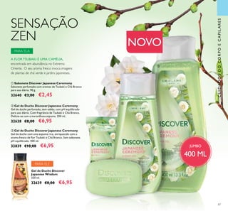 87
SENSAÇÃO
ZEN
CUIDADOSDOCORPOECAPILARES
 Sabonete Discover Japanese Ceremony
Sabonete perfumado com aromas de Tsubaki e Chá Branco
para uso diário. 90 g.
32640 €3,00 €2,45
 Gel de Duche Discover Japanese Ceremony
Gel de duche perfumado, sem sabão, com pH equilibrado
para uso diário. Com fragrância de Tsubaki e Chá Branco.
Delicie-se com a maravilhosa espuma. 250 ml.
32638 €8,00 €6,95
 Gel de Duche Discover Japanese Ceremony
Gel de duche com uma espuma rica, enriquecido com o
aroma fresco de lor Tsubaki e Chá Branco. Sem sabonete.
pH equilibrado. 400 ml.
32839 €10,00 €6,95
Gel de Duche Discover
Japanese Wisdom
250 ml.
32639 €8,00 €6,95
A FLOR TSUBAKI É UMA CAMÉLIA,
encontrada em abundância no Extremo
Oriente. O seu aroma fresco invoca imagens
de plantas de chá verde e jardins japoneses.
JUMBO
400 ML
NOVO
PARA ELE



PARA ELA
 
