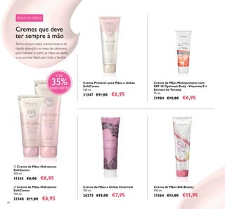88
Creme de Mãos Multiprotetor com
SPF 10 Optimals Body - Vitamina E +
Extrato de Toranja
75 ml.
31984 €10,00 €6,95
 Creme de Mãos Hidratante
SoftCaress
150 ml.
31348 €11,00 €6,95
Creme Protetor para Mãos e Unhas
SoftCaress
150 ml.
31347 €11,00 €6,95
Creme de Mãos e Unhas Charmed
150 ml.
26273 €12,00 €7,95
 Creme de Mãos Hidratante
SoftCaress
100 ml.
31345 €8,00 €6,95
Creme de Mãos Silk Beauty
150 ml.
31364 €13,00 €11,95
+ DE
35%DESCONTO
Tenha sempre estes cremes leves e de
rápida absorção na mesa de cabeceira
para hidratar e nutrir as mãos ao deitar
e ao acordar. Ideal para toda a família!


PARA AS MÃOS
Cremes que deve
ter sempre à mão
 