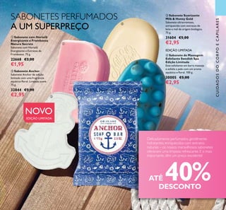 NOVO
EDIÇÃO LIMITADA
89
 Sabonete Suavizante
Milk & Honey Gold
Sabonete ultracremoso,
enriquecido com extratos de
leite e mel de origem biológica.
75 g.
31604 €5,00
€2,95
SABONETES PERFUMADOS
A UM SUPERPREÇO
ATÉ 40%DESCONTO
Delicadamente perfumados, gentilmente
hidratantes, enriquecidos com extratos
naturais – os nossos maravilhosos sabonetes
oferecem uma limpeza refrescante. E o mais
importante, têm um preço excelente!




CUIDADOSDOCORPOECAPILARES
 Sabonete Anchor
Sabonete Anchor de edição
limitada com uma fragrância
aquática-loral. Limpeza suave.
75 g.
32844 €5,00
€2,95
 Sabonete com Hortelã
Energizante e Framboesa
Nature Secrets
Sabonete com Hortelã
Energizante e Extratos de
Framboesa. 75 g.
22668 €3,00
€1,95
 Sabonete de Massagem
Esfoliante Swedish Spa
Edição Limitada
Este esfoliante em barra massaja
e esfolia a pele com um aroma
aquático e loral. 100 g.
30005 €5,00
€2,95
EDIÇÃO LIMITADA
 