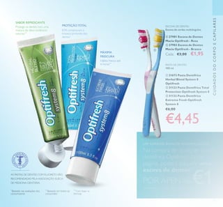 93
CUIDADOSDOCORPOECAPILARES
PROTEÇÃO TOTAL
SABOR REFRESCANTE
83% comprovam a
limpeza profunda dos
dentes*
Hálito fresco até
6 horas**
Protege os dentes com uma
mistura de óleos botânicos
naturais***
*
Baseado nas avaliações dos
consumidores
**
Baseado em testes ao
consumidor
***
Com base na
fórmula
AS PASTAS DE DENTES COM FLUORETO SÃO
RECOMENDADAS PELA ASSOCIAÇÃO SUECA
DE MEDICINA DENTÁRIA.
ESCOVA DE DENTES
Escova de cerdas multiângulos.
 27981 Escova de Dentes
Macia Optifresh - Rosa
 27982 Escova de Dentes
Macia Optifresh - Branco
Cada: €3,00 €1,95MÁXIMA
FRESCURA
UM SORRISO BONITO NATURALMENTE
Na compra de qualquer pasta
dentífrica Optifresh desta
página, poderá adquirir uma
escova de dentes*
POR APENAS €1*
Deverá indicar o código que pretende adquirir
PASTA DE DENTES
100 ml.
 31673 Pasta Dentífrica
Herbal Blend System 8
Optifresh
 31123 Pasta Dentífrica Total
Protection Optifresh System 8
 31132 Pasta Dentífrica
Extreme Fresh Optifresh
System 8
€6,00
€4,45



 
 