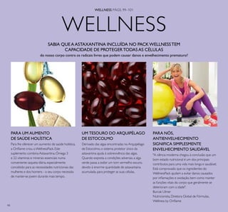 98
WELLNESS
WELLNESS PÁGS. 99–101
SABIA QUE AASTAXANTINA INCLUÍDA NO PACKWELLNESSTEM
CAPACIDADE DE PROTEGERTODASAS CÉLULAS
do nosso corpo contra os radicais livres que podem causar danos e envelhecimento prematuro?
PARA UM AUMENTO
DE SAÚDE HOLÍSTICA
Para lhe oferecer um aumento de saúde holística,
a Orilame criou oWellnessPack.Este
suplemento combina Astaxantina,Ómega 3
e 22 vitaminas e minerais essenciais numa
conveniente saqueta diária,especialmente
concebido para as necessidades nutricionais das
mulheres e dos homens - o seu corpo necessita
de manter-se jovem durante mais tempo.
UM TESOURO DO ARQUIPÉLAGO
DE ESTOCOLMO
Derivado das algas encontradas no Arquipélago
de Estocolmo,o sistema protetor único da
astaxantina ajuda à sobrevivência das algas.
Quando exposta a condições adversas,a alga
verde passa a exibir um tom vermelho escuro,
devido à enorme quantidade de astaxantaina
acumulada,para proteger as suas células.
PARA NÓS,
ANTIENVELHECIMENTO
SIGNIFICA SIMPLESMENTE
ENVELHECIMENTO SAUDÁVEL
"A ciência moderna chegou à conclusão que um
bom estado nutricional é um dos principais
contributos para uma vida mais longa e saudável.
Está comprovado que os ingredientes do
WellnessPack ajudam a evitar danos causados
por inlamações e oxidação,bem como manter
as funções vitais do corpo que geralmente se
deterioram com a idade".
Burcak Ulmer
Nutricionista,Diretora Global de Fórmulas,
Wellness by Orilame
 