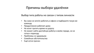 Причины выбора удалёнки
• Вы сами не хотите работать в офисе и подбираете такую же
команду
• Продуктивнее работает дома
• Не хочет тратить время на дорогу
• Не может найти достойную работу в своём городе, но не
готов к переезду
• Проблемы со здоровьем
• Семейные обстоятельства
• Ещё сотня причин
Выбор типа работы не связан с типом личности
 
