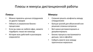 Плюсы и минусы дистанционной работы
Плюсы
• Можно привлечь ценных сотрудников
из других городов
• Гибкость в управлении бизнес-
процессами
• Если вы сами не любите офис, можете
подобрать такую же команду
• История всех действий и разговоров
сохраняется
Минусы
• Сложнее решать конфликты между
сотрудниками
• Больше усилий для объяснений или
решения сложных вопросов
• Всё нужно регламентировать и
документировать
• Бизнес-процессы выстраиваются
дольше, чем в офлайне
• Собрать вместе всю комаду
практически нереально
 