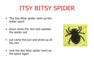 ITSY BITSY SPIDER
• The Itsy Bitsy spider went up the
water spout
• down came the rain and washed
the spider out
• out came the sun and dried up all
the rain
• now the itsy bitsy spider went up
the spout again
 