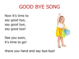 GOOD BYE SONG
Now it's time to
say good bye,
say good bye,
say good bye!
See you soon,
it's time to go!
Wave you hand and say bye-bye!
 