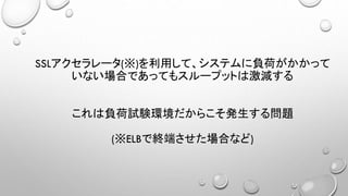 SSLアクセラレータ(※)を利用して、システムに負荷がかかって
いない場合であってもスループットは激減する
これは負荷試験環境だからこそ発生する問題
(※ELBで終端させた場合など)
 