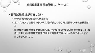 負荷試験実施が難しいケース２
• 負荷試験環境が存在しない
• クラウドだったら頑張って構築する
• オンプレミスで稼働中のシステムだったら、クラウドに類似システムを構築す
る
• 同規模の環境の構築が難しければ、小さなインスタンスと台数で構築して、N
倍して考える（※不確定要素が増えて難易度が跳ね上がるので余りおすす
めしませんが、、、）
 