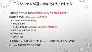 システムが遅い時のあたりの付け方
• （既存/自作）FWが重い(CPU負荷が高い、メモリ使用量が多い)
• DBの応答が遅い(Slow query logを見る)
• SQLが悪い(ORMのせいかも)
• INDEXが不適切
• ロックが発生している（INNODB_LOCKSやログ監視など）
• 無駄なSQLが発行されている
• DB設計が悪い
• リソース不足
• 不要なループ・冗長なコード・内部リソースの使い回しがされていない
• Cacheが適切に設定されていない
 