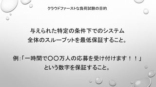 与えられた特定の条件下でのシステム
全体のスループットを最低保証すること。
例：「一時間で○○万人の応募を受け付けます！！」
という数字を保証すること。
クラウドファーストな負荷試験の目的
 