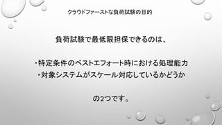 負荷試験で最低限担保できるのは、
・特定条件のベストエフォート時における処理能力
・対象システムがスケール対応しているかどうか
の2つです。
クラウドファーストな負荷試験の目的
 