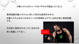 対象システムのリソースのいずれかが逼迫していること
負荷試験対象システムに対して充分な負荷がかかり、
対象システムのどこかのリソースが悲鳴を上げているのが良い負荷試験
です。
今何処に負荷がかかっているのかを
常に意識して下さい。 ここだよ！
 