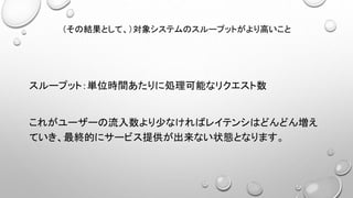 （その結果として、）対象システムのスループットがより高いこと
スループット：単位時間あたりに処理可能なリクエスト数
これがユーザーの流入数より少なければレイテンシはどんどん増え
ていき、最終的にサービス提供が出来ない状態となります。
 