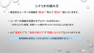 シナリオの組み方
• 典型的なユーザーの導線を“適当に”考えて“適当に”組んでいきます。
• ユーザーの導線の完璧なモデルケースは作れない
※作り上げた結果、攻撃ツール側がボトルネックとなることもあります。
• より“重要そう”で、“負荷が高そう”で“問題になりそう”なシナリオで十分
負荷試験の目的は、システムのスケール性能を担保すること！！
 