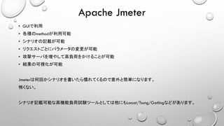 Apache Jmeter
• GUIで利用
• 各種のmethodが利用可能
• シナリオの記載が可能
• リクエストごとにパラメータの変更が可能
• 攻撃サーバを増やして高負荷をかけることが可能
• 結果の可視化が可能
Jmeterは何回かシナリオを書いたら慣れてくるので意外と簡単になります。
怖くない。
シナリオ記載可能な高機能負荷試験ツールとしては他にもLocust/Tsung/Gatlingなどがあります。
 