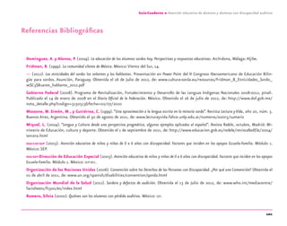 101
Guía-Cuaderno 2: Atención educativa de alumnos y alumnas con discapacidad auditiva
Referencias Bibliográﬁcas
Domínguez, A. y Alonso, P. (2004). La educación de los alumnos sordos hoy. Perspectivas y respuestas educativas.Archidona, Málaga:Aljibe.
Fridman, B. (1999). La comunidad silente de México. México:Viento del Sur, 14.
— (2012). Las etnicidades del sordo: los señantes y los hablantes. Presentación en Power Point del II Congreso Iberoamericano de Educación Bilin-
güe para sordos. Asunción, Paraguay. Obtenida el 16 de Julio de 2012, de: www.cultura-sorda.eu/resources/Fridman_B_Etnicidades_Sordo_
se$C3$B1ante_hablante_2012.pdf
Gobierno Federal (2008). Programa de Revitalización, Fortalecimiento y Desarrollo de las Lenguas Indígenas Nacionales 2008-2012, pinali.
Publicado el 14 de enero de 2008 en el Diario Oﬁcial de la Federación. México. Obtenido el 16 de julio de 2012, de: http://www.dof.gob.mx/
nota_detalle.php?codigo=5150513&fecha=02/07/2010
Massone, M. Simón, M., y Gutiérrez, C. (1999).“Una aproximación a la lengua escrita en la minoría sorda”. Revista Lectura y Vida, año 20, núm. 3.
Buenos Aires, Argentina. Obtenido el 30 de agosto de 2011, de: www.lecturayvida.fahce.unlp.edu.ar/numeros/a20n3/sumario
Miquel, L. (2004). “Lengua y Cultura desde una perspectiva pragmática, algunos ejemplos aplicados al español”. Revista Redele, octubre, Madrid: Mi-
nisterio de Educación, cultura y deporte. Obtenido el 1 de septiembre de 2011, de: http://www.educacion.gob.es/redele/revistaRedEle/2004/
tercera.html
OEA-CIDI-SEP (2003). Atención educativa de niños y niñas de 0 a 6 años con discapacidad. Factores que inciden en los apoyos Escuela-Familia. Módulo 1.
México: SEP.
OEA-SEP-Dirección de Educación Especial (2003). Atención educativa de niños y niñas de 0 a 6 años con discapacidad. Factores que inciden en los apoyos
Escuela-Familia. Módulo 1. México: SEP-DEE.
Organización de las Naciones Unidas (2006). Convención sobre los Derechos de las Personas con Discapacidad. ¿Por qué una Convención? Obtenida el
01 de abril de 2011, de: www.un.org/spanish/disabilities/convention/qanda.html
Organización Mundial de la Salud (2012). Sordera y defectos de audición. Obtenida el 13 de Julio de 2012, de: www.who.int/mediacentre/
factsheets/fs300/es/index.html
Romero, Silvia (2000). Quiénes son los alumnos con pérdida auditiva. México: SEP.
discapacidad auditiva.indd 101 26/11/13 08:58
 