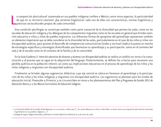 11
La composición pluricultural1
sustentada en sus pueblos indígenas conﬁere a México, entre otros aspectos, la particularidad
de que en su territorio coexisten 364 variantes lingüísticas2
cada una de ellas con características, normas lingüísticas y
prácticas socioculturales propias de cada comunidad.
Esta condición plurilingüe se constituye también como parte sustancial de la diversidad que permea las aulas, tanto en las
escuelas de educación indígena y los albergues de los campamentos migrantes como en las escuelas en general que brindan aten-
ción educativa a niños y niñas de pueblos originarios. Las diferentes formas de apropiarse del aprendizaje representan también
un elemento importante que se debe considerar en la diversidad de las aulas, particularmente en el caso de los niños y niñas con
discapacidad auditiva, para quienes el desarrollo de competencias comunicativas (orales y escritas) implica la puesta en marcha
de estrategias especíﬁcas y estrategias diversiﬁcadas que favorezcan su aprendizaje y su participación, tanto en el contexto del
aula y de la escuela como en el contexto de la familia y de la comunidad.
En la Guía-Cuaderno 2: Atención educativa de alumnos y alumnas con discapacidad auditiva se realiza un análisis en torno a la comu-
nicación y al proceso que se sigue en la adquisición del lenguaje. Posteriormente, se deﬁnen los criterios para reconocer una
pérdida auditiva en la población infantil, así como sus implicaciones educativas en el proceso de aprendizaje de los niños y las
niñas indígenas y migrantes con discapacidad auditiva.
Finalmente se brindan algunas sugerencias didácticas cuyo eje central se coloca en favorecer el aprendizaje y la participa-
ción de los niños y las niñas indígenas y migrantes con discapacidad auditiva. Las sugerencias se plantean para los niveles de
educación Inicial, Preescolar y Primaria, y se circunscriben en torno a los planteamientos del Plan y Programas de Estudio 2011 de
Educación Básica y a los Marcos Curriculares de Educación Indígena.
1 La Constitución Política de los Estados Unidos Mexicanos, en su artículo 2, reﬁere que “[…]La nación Mexicana es única e indivisible. La nación tiene una composición pluricultural sustentada
originalmente en sus pueblos indígenas […]”
2 Catálogo de Lenguas Indígenas Nacionales, publicado en el Diario Oﬁcial de la Federación el 14 de enero de 2008.
Guía-Cuaderno 2: Atención educativa de alumnos y alumnas con discapacidad auditiva
discapacidad auditiva.indd 11 26/11/13 08:58
 