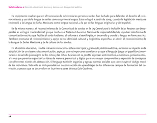 18
Guía-Cuaderno 2: Atención educativa de alumnos y alumnas con discapacidad auditiva
Es importante resaltar que en el transcurso de la historia las personas sordas han luchado para defender el derecho al reco-
nocimiento y uso de la lengua de señas como su primera lengua. Esto se logró a partir de 2005, cuando la legislación mexicana
reconoció a la Lengua de Señas Mexicana como lengua nacional, a la par de las lenguas originarias y del español.
De la misma manera, el reconocimiento de la Comunidad de sordos en la Ley General para la Inclusión de las Personas con Disca-
pacidad es un logro trascendental, ya que conﬁere al Sistema Educativo Nacional la responsabilidad de impulsar toda forma de
comunicación escrita que facilite al sordo hablante, al señante o al semilingüe, el desarrollo y uso de la lengua en forma escrita.
También promueve el reconocimiento y apoyo de su identidad cultural y lingüística especíﬁca, es decir, el reconocimiento de
la Lengua de Señas Mexicana y de la cultura de los sordos.
En el ámbito educativo, resulta relevante conocer los diferentes tipos y grados de pérdida auditiva, así como su impacto en la
adquisición de un sistema de comunicación, aspecto que es importante considerar ya que el lenguaje juega un papel fundamen-
tal en el desarrollo psicológico de los niños y las niñas. Gracias a él es posible expresar sentimientos, emociones, pensamientos,
a la vez que permite organizar las ideas de manera gramatical y lógica para una mayor comprensión y expresión de conceptos
con diferentes niveles de abstracción. El lenguaje también organiza y agrupa normas sociales que constituyen el código moral
de los individuos. Todo ello es indispensable en la construcción de aprendizajes de los diferentes campos de formación del cu-
rrículo, aspectos que se desarrollan en la primera parte de esta Guía-Cuaderno.
discapacidad auditiva.indd 18 26/11/13 08:58
 