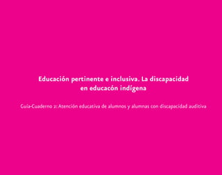Educación pertinente e inclusiva. La discapacidad
en educacón indígena
Guía-Cuaderno 2:Atención educativa de alumnos y alumnas con discapacidad auditiva
discapacidad auditiva.indd 1 26/11/13 08:58
 