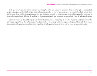 21
Guía-Cuaderno 2: Atención educativa de alumnos y alumnas con discapacidad auditiva
En lo que se reﬁere a este último aspecto, los niños y las niñas que adquieren la sordera después de los 4 ó 5 años de edad,
en general, siguen utilizando la lengua oral, dado que a esa edad ya hay un gran avance en su adquisición. Será necesario en
dichos casos llevar a cabo estrategias que eviten que pierdan el lenguaje ya adquirido, que lo consoliden y puedan continuar su
desarrollo. Dependiendo del nivel de pérdida, en algunos casos habría que considerar el aprendizaje y uso de la lengua de señas.
Esta información es de utilidad para que el docente de Educación Indígena y de la niñez migrante pueda determinar las
estrategias especíﬁcas y diversiﬁcadas que habrá de diseñar y poner en práctica. Principalmente para el desarrollo de la lengua
de señas como lengua natural, así como del español y de la lengua indígena de forma escrita como lenguas adicionales.
discapacidad auditiva.indd 21 26/11/13 08:58
 