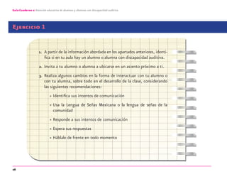 26
Guía-Cuaderno 2: Atención educativa de alumnos y alumnas con discapacidad auditiva
Ejercicio 1
1. A partir de la información abordada en los apartados anteriores, identi-
ﬁca si en tu aula hay un alumno o alumna con discapacidad auditiva.
2. Invita a tu alumno o alumna a ubicarse en un asiento próximo a ti.
3. Realiza algunos cambios en la forma de interactuar con tu alumno o
con tu alumna, sobre todo en el desarrollo de la clase, considerando
las siguientes recomendaciones:
» Identiﬁca sus intentos de comunicación
» Usa la Lengua de Señas Mexicana o la lengua de señas de la
comunidad
» Responde a sus intentos de comunicación
» Espera sus respuestas
» Háblale de frente en todo momento
discapacidad auditiva.indd 26 26/11/13 08:58
 