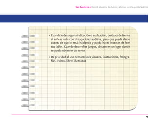 27
Guía-Cuaderno 2: Atención educativa de alumnos y alumnas con discapacidad auditiva
» Cuando le des alguna indicación o explicación, colócate de frente
al niño o niña con discapacidad auditiva, para que pueda darse
cuenta de que le estás hablando y pueda hacer intentos de leer
tus labios. Cuando desarrolles juegos, ubícate en un lugar donde
te pueda observar de frente
» Da prioridad al uso de materiales visuales, ilustraciones, fotogra-
fías, videos, libros ilustrados
discapacidad auditiva.indd 27 26/11/13 08:58
 