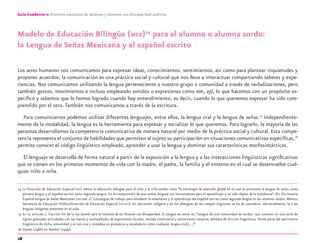 28
Guía-Cuaderno 2: Atención educativa de alumnos y alumnas con discapacidad auditiva
Modelo de Educación Bilingüe (MEB)14
para el alumno o alumna sordo:
la Lengua de Señas Mexicana y el español escrito
Los seres humanos nos comunicamos para expresar ideas, conocimientos, sentimientos, así como para plantear inquietudes y
proponer acuerdos; la comunicación es una práctica social y cultural que nos lleva a interactuar compartiendo saberes y expe-
riencias. Nos comunicamos utilizando la lengua perteneciente a nuestro grupo o comunidad a través de verbalizaciones, pero
también gestos, movimientos e incluso empleando sonidos o expresiones como mm, ajá, lo que hacemos con un propósito es-
pecíﬁco y sabemos que lo hemos logrado cuando hay entendimiento, es decir, cuando lo que queremos expresar ha sido com-
prendido por el otro.También nos comunicamos a través de la escritura.
Para comunicarnos podemos utilizar diferentes lenguajes, entre ellos, la lengua oral y la lengua de señas.15
Independiente-
mente de la modalidad, la lengua es la herramienta para expresar y socializar lo que queremos. Para lograrlo, la mayoría de las
personas desarrollamos la competencia comunicativa de manera natural por medio de la práctica social y cultural. Esta compe-
tencia representa el conjunto de habilidades que permiten al sujeto su participación en situaciones comunicativas especíﬁcas,16
permite conocer el código lingüístico empleado, aprender a usar la lengua y dominar sus características morfosintácticas.
El lenguaje se desarrolla de forma natural a partir de la exposición a la lengua y a las interacciones lingüísticas signiﬁcativas
que se tienen en los primeros momentos de vida con la madre, el padre, la familia y el entorno en el cual se desenvuelve cual-
quier niño o niña.
14 La Dirección de Educación Especial (DEE) reﬁere la educación bilingüe para el niño y la niña sordos como “la estrategia de atención global en la cual se promueve la lengua de señas como
primera lengua y el español escrito como segunda lengua. En la comprensión de que ambas lenguas son herramientas para el aprendizaje y no sólo objeto de la enseñanza”. (En Diccionario
Español-Lengua de Señas Mexicanas (DIELSEME 2). Estrategias de trabajo para fortalecer la enseñanza y el aprendizaje del español escrito como segunda lengua en los alumnos sordos. México:
Secretaría de Educación Pública-Dirección de Educación Especial (SEP-DEE). En educación indígena y en los albergues de los campos migrantes se ha de considerar, adicionalmente, la o las
lenguas indígenas presentes en el aula.
15 En su artículo 2, fracción VII de la Ley General para la Inclusión de las Personas con Discapacidad, la Lengua de señas es: “Lengua de una comunidad de sordos, que consiste en una serie de
signos gestuales articulados con las manos y acompañados de expresiones faciales, mirada intencional y movimiento corporal, dotados de función lingüística, forma parte del patrimonio
lingüístico de dicha comunidad y es tan rica y compleja en gramática y vocabulario como cualquier lengua oral;[…]”
16 Hymes (1966) en Romero (1999).
discapacidad auditiva.indd 28 26/11/13 08:58
 