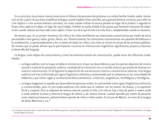 29
Guía-Cuaderno 2: Atención educativa de alumnos y alumnas con discapacidad auditiva
En un principio, las primeras interacciones entre el infante y las personas más próximas a su núcleo familiar (madre, padre, herma-
nos) se dan a partir de que éstas simpliﬁcan la lengua cuando emplean frases sencillas, pero gramaticalmente correctas, para referirse
a los objetos o a los acontecimientos concretos, así como cuando utilizan la tercera persona en lugar de la primera o segunda en
frases como: papá va al trabajo, en lugar de: voy al trabajo. También se ayuda al bebé al dar pautas que favorecen el proceso de adqui-
sición cuando realizan acciones tales como repetir o hacer eco de lo que el niño o la niña dicen, completándolo cuando es necesario.
De manera que, en un primer momento, los niños y las niñas maniﬁestan sus intenciones comunicativas por medio de actos
pre-verbales como gestos, señas, gritos, llanto, etc. Posteriormente, las intenciones comunicativas van pasando del balbuceo a
la verbalización, y aproximadamente a los 12 meses de edad, los niños y las niñas se inician en el uso de las primeras palabras.
De manera que se puede aﬁrmar que la participación continua en interacciones lingüísticas signiﬁcativas propicia y favorece
el desarrollo del lenguaje.
La lengua, como objeto de conocimiento y como herramienta humana de comunicación, puede tener dos diferentes moda-
lidades:
» La lengua auditivo–oral:es la que se habla en el entorno en el que nos desarrollamos y que los oyentes adquieren de manera
natural a través de la percepción auditiva, resultado de la interacción con un mundo acústico que provee de diversos en-
cuentros comunicativos. En él logramos la adquisición de una estructura interna y características externas. Esta lengua
auditivo-oral está conformada por signos lingüísticos arbitrarios y convencionales que se comparten en las comunidades de
hablantes y que tienen reglas y características léxico-semánticas, sintácticas, pragmáticas, morfológicas y fonológicas.
» La lengua visogestual: es aquella que desarrollan las personas sordas, la cual también tiene signos lingüísticos arbitrarios
y convencionales, pero no son orales-auditivos sino señas que se realizan con las manos, los brazos, y la expresión
facial y corporal. Ésta se adquiere de manera natural cuando el niño o la niña es hija o hijo de padre o madre sordo
o sorda señante (conoce y domina la lengua de señas) o, de manera formal, cuando aprende por medio de personas
como maestros/maestras, padres/madres oyentes de niños o niñas sordas. En el caso de México, se trata de la Lengua
de Señas Mexicana o LSM.17
17 Es necesario mencionar que en nuestro país hay comunidades que generan su propia lengua de señas, como ocurre en la de comunidad “El Aguacate”, en el estado de Querétaro, o la Lengua
de Señas Maya de Yucatán.
discapacidad auditiva.indd 29 26/11/13 08:58
 