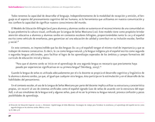 30
Guía-Cuaderno 2: Atención educativa de alumnos y alumnas con discapacidad auditiva
Todos tenemos la capacidad de desarrollar el lenguaje. Independientemente de la modalidad de recepción y emisión, el len-
guaje es el soporte del procesamiento cognitivo del ser humano, es la herramienta que utilizamos en nuestra comunicación y
nos conﬁere la capacidad de signiﬁcar nuestro conocimiento del mundo.
El Modelo de Educación Bilingüe (MEB) para alumnos y alumnas sordos se sustenta en el reconocimiento de una comunidad en
la que predomina la cultura visual, uniﬁcada por la Lengua de Señas Mexicana (LSM). Este modelo tiene como propósito brindar
atención educativa a alumnos y alumnas sordos en contextos escolares bilingües, proporcionándoles tanto la LSM y el español
escrito como vehículo de enseñanza, para garantizar así una educación de calidad y contribuir en su inclusión escolar, familiar
y social.18
En este contexto, es imprescindible que las dos lenguas (la LSM y el español) tengan el mismo nivel de importancia y que se
trabajen de manera consecutiva. Es decir, la LSM como lengua natural, y la lengua indígena y/o el español escrito como segunda
o segundas lenguas adicionales, para facilitar el logro de los aprendizajes esperados de los ámbitos y campos formativos del
currículo de educación inicial y básica.
“Para que el alumno sordo se inicie en el aprendizaje de una segunda lengua es necesario que previamente haya
pasado por experiencias signiﬁcativas en su primera lengua”(Veinberg, 2005).19
Cuando la lengua de señas es utilizada adecuadamente por el o la docente se propicia el desarrollo cognitivo y lingüístico de
la alumna o alumno sordos, ya que, al igual que cualquier otra lengua, ésta participa en la estimulación y en el desarrollo de las
habilidades del pensamiento.
En el contexto escolar, el uso de la Lengua deSeñas Mexicana por parte del docente implica utilizar su estructura y característica
propias, sin recurrir al uso de sistemas artiﬁciales como el español signado (uso de señas de acuerdo con la estructura del espa-
ñol), o al uso simultáneo de la lengua oral y algunas señas, pues al no ser la primera su lengua natural, provoca confusión y pocas
posibilidades de aprendizaje.
18 Dirección de Educación Especial. DIELSEME 2. Diccionario Español-Lengua de Señas Mexicanas. Estrategias de trabajo para fortalecer la enseñanza y el aprendizaje del español escrito como
segunda lengua en los alumnos sordos. México: SEP-DEE.
19 En Idem. p.8.
discapacidad auditiva.indd 30 26/11/13 08:58
 