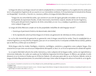 33
Guía-Cuaderno 2: Atención educativa de alumnos y alumnas con discapacidad auditiva
La lengua de señas es una lengua natural con toda la complejidad de un sistema lingüístico y ha surgido entre los sordos para
servir a los propósitos lingüísticos de sus usuarios en sus intercambios cotidianos. En la Ley General para la Inclusión de las Personas
con Discapacidad,22
el artículo 2, fracción XVII, reconoce y deﬁne a la Lengua de Señas Mexicana como:
“Lengua de una comunidad de sordos, que consiste en una serie de signos gestuales articulados con las manos y
acompañados de expresiones faciales, mirada intencional y movimiento corporal, dotados de función lingüística,
forma parte del patrimonio lingüístico de dicha comunidad y es tan rica y compleja en gramática y vocabulario
como cualquier lengua oral.”
La Lengua de Señas Mexicana cumple con las dos propiedades ineludibles de todo lenguaje natural.23
» Constituye el patrimonio histórico de determinada colectividad.
» Se ha reproducido como la primera lengua en al menos una generación de individuos en dicha comunidad.
La LSM ha sido transmitida de generación en generación como la lengua natural de los sordos. Tiene la complejidad de un
sistema lingüístico y es muy distinta al español, pues aun sin un sistema escrito ni oral posee unidades léxicas (señas), palabras
que se declinan y verbos que se accidentan.24
Dicha lengua cubre los niveles: fonológico, sintáctico, morfológico, semántico y pragmático como cualquier lengua. Otra
característica es que tiene una estructura independiente del español, es decir, la LSM no es la representación señada del español.
La LSM aporta identidad cultural a los sordos mexicanos y, como cualquiera de las lenguas orales, cuenta con regionalismos y
variaciones dialectales, los cuales son usados por los hablantes (signantes) de dichas lenguas. En México, por ejemplo, la seña
dinosaurio no es la misma en Sinaloa que en el Distrito Federal, o la seña para paste sólo se usa en Pachuca. Además, existe la
Lengua de Señas Maya perteneciente a la comunidad sorda maya. Como todas las lenguas de señas en el mundo la LSM es ágrafa.
22 DOF. 30/05/2011. Consultada el 17 de julio de 2012 en: http://dof.gob.mx/nota_detalle.php?codigo=5191516&fecha=30/05/2011
23 Fridman (1999).
24 Fridman (1998), en Dirección de Educación Especial. DIELSEME 2. Diccionario Lengua de Señas Mexicana. Estrategias de trabajo para fortalecer la enseñanza y el aprendizaje del español escrito como
segunda lengua en los alumnos sordos. México: SEP-DEE, p. 5.
discapacidad auditiva.indd 33 26/11/13 08:58
 