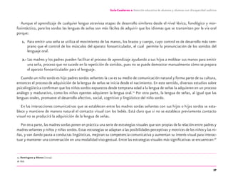 37
Guía-Cuaderno 2: Atención educativa de alumnos y alumnas con discapacidad auditiva
Aunque el aprendizaje de cualquier lengua atraviesa etapas de desarrollo similares desde el nivel léxico, fonológico y mor-
fosintáctico, para los sordos las lenguas de señas son más fáciles de adquirir que los idiomas que se transmiten por la vía oral
porque:
1. Para emitir una seña se utiliza el movimiento de las manos, los brazos y cuerpo, cuyo control es de desarrollo más tem-
prano que el control de los músculos del aparato fonoarticulador, el cual permite la pronunciación de los sonidos del
lenguaje oral.
2.- Las madres y los padres pueden facilitar el proceso de aprendizaje ayudando a sus hijos a moldear sus manos para emitir
una seña, proceso que no sucede en la repetición de sonidos, pues no se puede demostrar manualmente cómo se prepara
el aparato fonoarticulador para el lenguaje.
Cuando un niño sordo es hijo padres sordos señantes la LSM es su medio de comunicación natural y forma parte de su cultura,
entonces el proceso de adquisición de la lengua de señas se inicia desde el nacimiento. En este sentido, diversos estudios sobre
psicolingüística conﬁrman que los niños sordos expuestos desde temprana edad a la lengua de señas la adquieren en un proceso
análogo y madurativo, como los niños oyentes adquieren la lengua oral.25
Por otra parte, la lengua de señas, al igual que las
lenguas orales, promueve el desarrollo afectivo, social, cognitivo y lingüístico del niño sordo.
En las interacciones comunicativas que se establecen entre las madres sordas señantes con sus hijos o hijas sordos se esta-
blece y mantiene de manera natural el contacto visual con los bebés. Está claro que si no se establece previamente contacto
visual no se producirá la adquisición de la lengua de señas.
Por otra parte, las madres sordas ponen en práctica una serie de estrategias visuales que son propias de la relación entre padres y
madres señantes y niños y niñas sordos.Estas estrategias se adaptan a las posibilidades perceptivas y motrices de los niños y las ni-
ñas, y van dando pauta a conductas lingüísticas, mejoran su competencia comunicativa y aumentan su interés visual para interac-
tuar y mantener una conversación en una modalidad viso-gestual. Entre las estrategias visuales más signiﬁcativas se encuentran:26
25 Domínguez y Alonso (2004).
26 Ibid.
discapacidad auditiva.indd 37 26/11/13 08:58
 