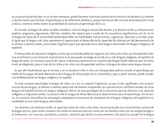 39
Guía-Cuaderno 2: Atención educativa de alumnos y alumnas con discapacidad auditiva
es un punto de partida que, en un primer momento, puede favorecer el proceso comunicativo entre el o la docente y su alumno
o alumna sordos para facilitar el aprendizaje en los diferentes ámbitos y campos formativos del currículo de la educación inicial
y básica, mientras ambos tienen la posibilidad de acercarse al aprendizaje de la LSM.
En el aula, la lengua de señas se debe considerar como la lengua natural del alumno y la alumna sordos y utilizarse para
explicar, preguntar, argumentar, felicitar, etcétera. De manera que a través de los encuentros signiﬁcativos con la LSM (o
la lengua de señas de la comunidad) podrá desarrollar sus habilidades comunicativas, cognitivas, afectivas y sociales, pues
al igual que la lengua oral, ésta representa el soporte para el desarrollo de la capacidad de abstracción del pensamiento de
la alumna o alumno sordo, y es la base lingüística para que aprenda una o más lenguas adicionales (la lengua indígena y el
español).
En las escuelas de educación indígena y en las que se atiende población migrante, los niños y las niñas con discapacidad audi-
tiva se enfrentan a una situación comunicativa en la que puede converger el uso de una o más lenguas indígenas, el español y la
lengua de señas. Circunstancia que ha de colocar a alumnas y alumnos en un contexto plurilingüe donde todas se usen al mismo
nivel, privilegiando, para el caso de los niños y las niñas con discapacidad auditiva, la lengua de señas como lengua natural.
Es por ello fundamental que en el aula y en la escuela el niño o niña con discapacidad auditiva acceda al aprendizaje por
medio de la Lengua de Señas Mexicana o de la lengua de señas propia de su comunidad, y que, a partir de ésta, pueda acceder
a la bialfabetización en lengua indígena y en español.
En este contexto plurilingüe la lengua de señas va a ser un soporte lingüístico, ya que al dar signiﬁcado a las caracte-
rísticas de esa lengua, el alumno o alumna podrá más fácilmente comprender las características morfofuncionales de otras
lenguas (el español escrito y la lengua indígena). Dentro de este paradigma de la educación para las alumnas y los alumnos
indígenas y migrantes sordos, la presencia de la Lengua de Señas Mexicana es determinante para el aprendizaje. Por lo tan-
to, es necesario diversiﬁcar las estrategias empleadas en el proceso de enseñanza de la lengua indígena y del español en su
modalidad escrita como lenguas adicionales.
Las alumnas y los alumnos sordos, al igual que todos los niños y las niñas, inician la escuela con conocimientos previos de
la lengua escrita, pues tienen contacto con textos en diversas prácticas tanto con sus familias como con sus amigos/amigas o
al interactuar con anuncios, periódicos y cuentos, situación que facilita un acercamiento a las prácticas sociales de la lengua
discapacidad auditiva.indd 39 26/11/13 08:58
 