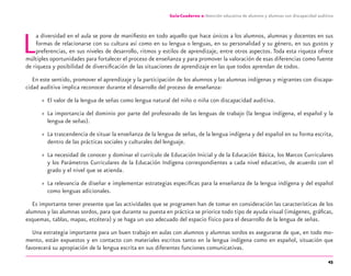 45
Guía-Cuaderno 2: Atención educativa de alumnos y alumnas con discapacidad auditiva
La diversidad en el aula se pone de maniﬁesto en todo aquello que hace únicos a los alumnos, alumnas y docentes en sus
formas de relacionarse con su cultura así como en su lengua o lenguas, en su personalidad y su género, en sus gustos y
preferencias, en sus niveles de desarrollo, ritmos y estilos de aprendizaje, entre otros aspectos. Toda esta riqueza ofrece
múltiples oportunidades para fortalecer el proceso de enseñanza y para promover la valoración de esas diferencias como fuente
de riqueza y posibilidad de diversiﬁcación de las situaciones de aprendizaje en las que todos aprendan de todos.
En este sentido, promover el aprendizaje y la participación de los alumnos y las alumnas indígenas y migrantes con discapa-
cidad auditiva implica reconocer durante el desarrollo del proceso de enseñanza:
» El valor de la lengua de señas como lengua natural del niño o niña con discapacidad auditiva.
» La importancia del dominio por parte del profesorado de las lenguas de trabajo (la lengua indígena, el español y la
lengua de señas).
» La trascendencia de situar la enseñanza de la lengua de señas, de la lengua indígena y del español en su forma escrita,
dentro de las prácticas sociales y culturales del lenguaje.
» La necesidad de conocer y dominar el currículo de Educación Inicial y de la Educación Básica, los Marcos Curriculares
y los Parámetros Curriculares de la Educación Indígena correspondientes a cada nivel educativo, de acuerdo con el
grado y el nivel que se atienda.
» La relevancia de diseñar e implementar estrategias especíﬁcas para la enseñanza de la lengua indígena y del español
como lenguas adicionales.
Es importante tener presente que las actividades que se programen han de tomar en consideración las características de los
alumnos y las alumnas sordos, para que durante su puesta en práctica se priorice todo tipo de ayuda visual (imágenes, gráﬁcas,
esquemas, tablas, mapas, etcétera) y se haga un uso adecuado del espacio físico para el desarrollo de la lengua de señas.
Una estrategia importante para un buen trabajo en aulas con alumnos y alumnas sordos es asegurarse de que, en todo mo-
mento, están expuestos y en contacto con materiales escritos tanto en la lengua indígena como en español, situación que
favorecerá su apropiación de la lengua escrita en sus diferentes funciones comunicativas.
discapacidad auditiva.indd 45 26/11/13 08:58
 