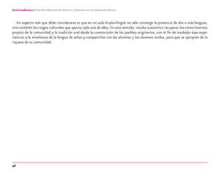 46
Guía-Cuaderno 2: Atención educativa de alumnos y alumnas con discapacidad auditiva
Un aspecto más que debe considerarse es que en un aula bi-plurilingüe no sólo converge la presencia de dos o más lenguas,
sino también los rasgos culturales que aporta cada una de ellas. En este sentido, resulta sustantivo recuperar los conocimientos
propios de la comunidad y la tradición oral desde la cosmovisión de los pueblos originarios, con el ﬁn de trasladar esas expe-
riencias a la enseñanza de la lengua de señas y compartirlas con las alumnas y los alumnos sordos, para que se apropien de la
riqueza de su comunidad.
discapacidad auditiva.indd 46 26/11/13 08:58
 