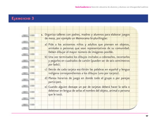 47
Guía-Cuaderno 2: Atención educativa de alumnos y alumnas con discapacidad auditiva
Ejercicio 3
1. Organiza talleres con padres, madres y alumnos para elaborar juegos
de mesa, por ejemplo un Memorama bi-plurilingüe:
a) Pide a los asistentes niños y adultos que piensen en objetos,
animales o personas que sean representativos de su comunidad.
Deben dibujar el mayor número de imágenes posible.
b) Una vez terminados los dibujos invítalos a colorearlos, recortarlos
y pegarlos en cuadrados de cartón (pueden ser de seis centímetros
por lado).
c) Detrás de cada tarjeta escribirán las palabras en español y lengua
indígena correspondientes a los dibujos (uno por tarjeta).
d) Planea horarios de juego en donde todo el grupo o por parejas
participen.
e) Cuando alguien destape un par de tarjetas deberá hacer la seña o
deletrear en lengua de señas el nombre del objeto, animal o persona
que le tocó.
discapacidad auditiva.indd 47 26/11/13 08:58
 