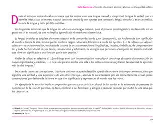 53
Guía-Cuaderno 2: Atención educativa de alumnos y alumnas con discapacidad auditiva
Desde el enfoque sociocultural se reconoce que los sordos usan una lengua manual y visogestual (lengua de señas) que les
permite interactuar de manera natural con otros sordos (y con oyentes que conocen la lengua de señas); en este sentido,
los une la lengua y no la pérdida auditiva.
Los lingüistas enfatizan que la lengua de señas es una lengua natural, pues el proceso psicolingüístico de desarrollo en un
grupo social es natural, ya que no implica aprendizaje ni enseñanza sistemática.
La lengua de señas se adquiere de manera natural en la comunidad sorda y, en consecuencia, sus hablantes le dan signiﬁcado
al mundo a través de ella, misma que les conﬁere rasgos culturales diferentes a los de los oyentes; [...] la cultura —cualquier
cultura— es una convención, resultado de la suma de otras convenciones (lingüísticas, rituales, simbólicas, de comportamien-
to) y cada hecho cultural es, por tanto, convencional y arbitrario, es un signo que pertenece al conjunto del sistema cultural,
que tiene un signiﬁcado y una función que le son propios.27
Hablar de cultura es referirse a […]un diálogo en el cual la comunicación intercultural constituye el espacio de construcción de
nuevos signiﬁcados y prácticas, […] no existe para los sordos una sola o dos culturas sino varias y tienen la capacidad de aprender
más de dos lenguas.28
De acuerdo con estas concepciones, la cultura sorda no se puede describir a partir de una serie de comportamientos, sino que
signiﬁca una actitud y una experiencia de vida diferente que, además de caracterizarse por ser eminentemente visual, posee
convenciones que derivan de la forma en que dan signiﬁcado y representan al mundo que les rodea.
Un ejemplo de lo anterior implica comprender que una característica cultural de los sordos es la existencia de patrones de
nominación de la relación parental, es decir, nombran a sus familiares y amigos o personas cercanas por medio de una seña que
los caracteriza.
27 Miquel, L. (2004). “Lengua y Cultura desde una perspectiva pragmática, algunos ejemplos aplicados al español”. Revista Redele, octubre, Madrid: Ministerio de Educación, cultura y
deporte. Obtenido el 1 de septiembre de 2011, de: www.educacion.gob.es/redele/revistaRedEle/2004/tercera.html
28 Massone, M. Op. cit.
Guía-Cuaderno 2: Atención educativa de alumnos y alumnas con discapacidad auditiva
discapacidad auditiva.indd 53 26/11/13 08:58
 