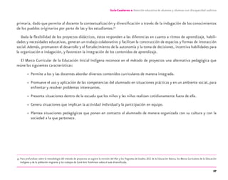 57
Guía-Cuaderno 2: Atención educativa de alumnos y alumnas con discapacidad auditiva
primaria, dado que permite al docente la contextualización y diversiﬁcación a través de la indagación de los conocimientos
de los pueblos originarios por parte de las y los estudiantes.33
Dada la ﬂexibilidad de los proyectos didácticos, éstos responden a las diferencias en cuanto a ritmos de aprendizaje, habili-
dades y necesidades educativas, generan un trabajo colaborativo y facilitan la construcción de espacios y formas de interacción
social.Además, promueven el desarrollo y el fortalecimiento de la autonomía y la toma de decisiones, incentiva habilidades para
la organización e indagación, y favorecen la integración de los contenidos de aprendizaje.
El Marco Curricular de la Educación Inicial Indígena reconoce en el método de proyectos una alternativa pedagógica que
reúne las siguientes características:
» Permite a los y las docentes abordar diversos contenidos curriculares de manera integrada.
» Promueve el uso y aplicación de las competencias del alumnado en situaciones prácticas y en un ambiente social, para
enfrentar y resolver problemas interesantes.
» Presenta situaciones dentro de la escuela que los niños y las niñas realizan cotidianamente fuera de ella.
» Genera situaciones que implican la actividad individual y la participación en equipo.
» Plantea situaciones pedagógicas que ponen en contacto al alumnado de manera organizada con su cultura y con la
sociedad a la que pertenece.
33 Para profundizar sobre la metodología del método de proyectos se sugiere la revisión del Plan y los Programas de Estudios 2011 de la Educación Básica, los Marcos Curriculares de la Educación
Indígena y de la población migrante y los trabajos de Carol Ann Tomlinson sobre el aula diversiﬁcada.
discapacidad auditiva.indd 57 26/11/13 08:58
 