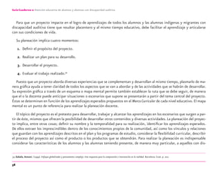 58
Guía-Cuaderno 2: Atención educativa de alumnos y alumnas con discapacidad auditiva
Para que un proyecto impacte en el logro de aprendizajes de todos los alumnos y las alumnas indígenas y migrantes con
discapacidad auditiva tiene que resultar placentero y al mismo tiempo educativo, debe facilitar el aprendizaje y articularse
con sus condiciones de vida.
Su planeación implica cuatro momentos:
1. Deﬁnir el propósito del proyecto.
2. Realizar un plan para su desarrollo.
3. Desarrollar el proyecto.
4. Evaluar el trabajo realizado.34
Puesto que un proyecto aborda diversas experiencias que se complementan y desarrollan al mismo tiempo, plasmarlo de ma-
nera gráﬁca ayuda a tener claridad de todos los aspectos que se van a abordar y de las actividades que se habrán de desarrollar.
Su expresión gráﬁca a través de un esquema o mapa mental permite también establecer la ruta que se debe seguir, de manera
que el o la docente puede anticipar situaciones o escenarios que supone se presentarán a partir del tema central del proyecto.
Éstas se determinan en función de los aprendizajes esperados propuestos en el Marco Curricular de cada nivel educativo. El mapa
mental es un punto de referencia para realizar la planeación docente.
El tópico del proyecto es el pretexto para desarrollar, trabajar y alcanzar los aprendizajes en los escenarios que surgen a par-
tir de éste, mismos que ofrecen la posibilidad de desarrollar otros contenidos y diversas actividades. La planeación del proyec-
to implica, entre otras cosas; deﬁnir su nombre y la temporalidad para su realización, identiﬁcar los aprendizajes esperados.
De ellos extraer los imprescindibles dentro de los conocimientos propios de la comunidad, así como los vínculos y relaciones
que guardan con los aprendizajes descritos en el plan y los programas de estudio, considerar la ﬂexibilidad curricular, describir
el proceso del proyecto así como el producto o los productos que se obtendrán. Para realizar la planeación es indispensable
considerar las características de los alumnos y las alumnas teniendo presente, de manera muy particular, a aquellos con dis-
34 Zabala, Antoni, (1999). Enfoque globalizador y pensamiento complejo. Una respuesta para la comprensión e intervención en la realidad. Barcelona: Graó. p. 202.
discapacidad auditiva.indd 58 26/11/13 08:58
 