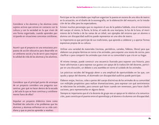 61
Guía-Cuaderno 2: Atención educativa de alumnos y alumnas con discapacidad auditiva
Considerar a los alumnos y las alumnas como
sujetos activos que entran en contacto con la
cultura y con la sociedad en la que viven de
una forma organizada, cuando aprenden par-
ticipando en situaciones concretas cotidianas.
Participar en las actividades que implican organizar la puesta en escena de una obra de teatro:
en la actuación, en el diseño de la escenografía, en la elaboración del vestuario, en la instala-
ción de las sillas para los espectadores.
Existen muchos personajes que no requieren el uso de la palabra hablada, sino el movimiento
del cuerpo: el viento, la lluvia, la brisa, el vuelo de una mariposa, la luz de la luna, el movi-
miento de la hierba o de las ramas de un árbol, son ejemplos del entorno que un alumno o
alumna con discapacidad auditiva puede representar en una obra de teatro.
Lo importante es que participe de sus tradiciones, que aprenda a colaborar y a aportar formas
expresivas propias de su cultura.
Asumir que el proyecto es una entusiasta pro-
puesta de acción educativa para desarrollar en
un ambiente social y ha de servir para mejorar
la calidad de vida de las alumnas y los alumnos.
Utilizar una variedad de materiales (revistas, periódicos, carteles, folletos, libros) para que
elaboren sus propias láminas en torno a los animales, para exponer una receta de cocina, para
clasiﬁcar o para compartir los animales que viven en su comunidad o que cría en su hogar.
Al mismo tiempo, puede construir una secuencia ilustrada para exponer una historia, para
hacer adivinanzas o para expresar sus gustos con apoyo de la traducción del docente, partici-
par en una discusión, un debate o una asamblea en torno al cuidado de los animales.
Las prácticas sociales del lenguaje abren a una amplitud de oportunidades en las que, con
ayuda y apoyo del docente, el alumnado con discapacidad auditiva puede participar.
Considerar que el principal punto de arranque
de un proyecto considera una pregunta sus-
tantiva: ¿por qué no hacer dentro de la escuela
y del aula lo que se hace continua y cotidiana-
mente fuera de ellas?
Elaborar orejas, hocicos, colas o partes del cuerpo distintivas de los animales de su comunidad
con múltiples propósitos: para realizar dramatizaciones, para expresar con qué sentimientos
se relacionan los animales, para conocer qué hacer cuando son venenosos, para hacer clasiﬁ-
caciones, para representarlos en alguna danza.
Siempre es importante que el o la docente de grupo sea un apoyo en lo relativo a la comunica-
ción, pues constituye el puente entre el aprendizaje y el alumno o la alumna con discapacidad.
Impulsar un proyecto didáctico tiene como
ﬁnalidad dar solución a los problemas que los
alumnos y alumnas enfrentan en su vida coti-
diana y que es preciso aprender a resolver.
discapacidad auditiva.indd 61 26/11/13 08:58
 