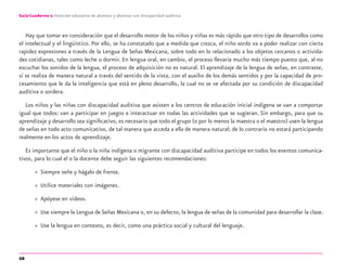 68
Guía-Cuaderno 2: Atención educativa de alumnos y alumnas con discapacidad auditiva
Hay que tomar en consideración que el desarrollo motor de los niños y niñas es más rápido que otro tipo de desarrollos como
el intelectual y el lingüístico. Por ello, se ha constatado que a medida que crezca, el niño sordo va a poder realizar con cierta
rapidez expresiones a través de la Lengua de Señas Mexicana, sobre todo en lo relacionado a los objetos cercanos o activida-
des cotidianas, tales como leche o dormir. En lengua oral, en cambio, el proceso llevaría mucho más tiempo puesto que, al no
escuchar los sonidos de la lengua, el proceso de adquisición no es natural. El aprendizaje de la lengua de señas, en contraste,
sí se realiza de manera natural a través del sentido de la vista, con el auxilio de los demás sentidos y por la capacidad de pro-
cesamiento que le da la inteligencia que está en pleno desarrollo, la cual no se ve afectada por su condición de discapacidad
auditiva o sordera.
Los niños y las niñas con discapacidad auditiva que asisten a los centros de educación inicial indígena se van a comportar
igual que todos: van a participar en juegos e interactuar en todas las actividades que se sugieran. Sin embargo, para que su
aprendizaje y desarrollo sea signiﬁcativo, es necesario que todo el grupo (o por lo menos la maestra o el maestro) usen la lengua
de señas en todo acto comunicativo, de tal manera que acceda a ella de manera natural; de lo contrario no estará participando
realmente en los actos de aprendizaje.
Es importante que el niño o la niña indígena o migrante con discapacidad auditiva participe en todos los eventos comunica-
tivos, para lo cual el o la docente debe seguir las siguientes recomendaciones:
» Siempre señe y hágalo de frente.
» Utilice materiales con imágenes.
» Apóyese en videos.
» Use siempre la Lengua de Señas Mexicana o, en su defecto, la lengua de señas de la comunidad para desarrollar la clase.
» Use la lengua en contexto, es decir, como una práctica social y cultural del lenguaje.
discapacidad auditiva.indd 68 26/11/13 08:58
 
