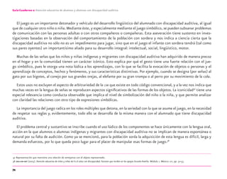 74
Guía-Cuaderno 2: Atención educativa de alumnos y alumnas con discapacidad auditiva
El juego es un importante detonador y vehículo del desarrollo lingüístico del alumnado con discapacidad auditiva, al igual
que de cualquier otro niño o niña.Mediante éste, y especialmente mediante el juego simbólico, se pueden subsanar problemas
de comunicación con las personas adultas o con otros compañeros o compañeras. Esta aseveración tiene sustento en inves-
tigaciones basadas en la observación del comportamiento de la población con sordera y nos indica a ciencia cierta que la
discapacidad auditiva no sólo no es un impedimento para jugar, sino que en el juego el infante con sordera tendrá (tal como
sus pares oyentes) un importantísimo aliado para su desarrollo integral: intelectual, social, lingüístico, motor.
Muchas de las señas que los niños y niñas indígenas y migrantes con discapacidad auditiva han adquirido de manera precoz
en el hogar y en la comunidad tienen un carácter icónico. Esto explica por qué el gesto tiene una fuerte relación con el jue-
go simbólico, pues le otorga una nota lúdica a los aprendizajes, con lo que se facilita la evocación de objetos o personas y el
aprendizaje de conceptos, hechos y fenómenos, y sus características distintivas. Por ejemplo, cuando se designa (por señas) al
gato por sus bigotes, al conejo por sus grandes orejas, al elefante por su gran trompa o al perro por su movimiento de la cola.
Estos usos no excluyen el aspecto de arbitrariedad de la LSM que existe en todo código convencional, y a la vez nos indica que
muchas veces en la lengua de señas se reproducen aspectos signiﬁcativos de las formas de los objetos. La iconicidad37
tiene una
especial relevancia como conducta observable que implica el nivel de simbolización del niño o la niña, y que permite analizar
con claridad las relaciones con otro tipo de expresiones simbólicas.
La importancia del juego radica en los roles múltiples que detona, en la seriedad con la que se asume el juego, en la necesidad
de respetar sus reglas y, evidentemente, todo ello se desarrolla de la misma manera con el alumnado que tiene discapacidad
auditiva.
El problema central y sustantivo se inscribe cuando el uso lúdico de los componentes se hace únicamente con la lengua oral,
acción en la que alumnos o alumnas indígenas y migrantes con discapacidad auditiva no se implican de manera espontánea o
natural por su falta de audición. Como ya se mencionó, para la población sorda la adquisición de esta lengua es difícil, larga y
demanda esfuerzos, por lo que queda poco lugar para el placer de manipular esas formas de juego.38
37 Representación que mantiene una relación de semejanza con el objeto representado.
38 OEA-CIDI-SEP (2003). Atención educativa de niños y niñas de 0 a 6 años con discapacidad. Factores que inciden en los apoyos Escuela-Familia. Módulo 1. México: SEP, pp. 52-53.
discapacidad auditiva.indd 74 26/11/13 08:58
 